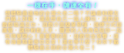 想體驗最道地的台灣大老二嗎？「愛台灣行運大老二」絕對是你的首選！不論是和牌友們線上對戰，還是想自己一個人練功，這款遊戲都能滿足你。遊戲介面簡單易懂，選牌方式超直覺，讓你輕鬆上手。豐富的人物角色、超萌的表情包，陪你一起玩得更開心！最重要的是，遊戲完全免費，還有海量點數等你來拿！還在等什麼？快來下載，體驗最正統的台灣大老二！