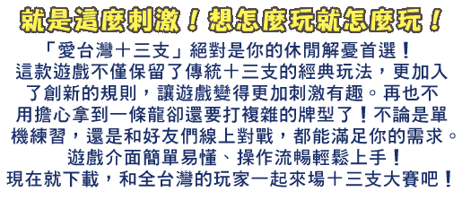 「愛台灣十三支」絕對是你的休閒解憂首選！這款遊戲不僅保留了傳統十三支的經典玩法，更加入了創新的比牌規則，讓遊戲變得更加刺激有趣。再也不用擔心拿到一條龍卻還要打複雜的牌型了！不論是單機練習，還是和好友們線上對戰，都能滿足你的需求。遊戲介面簡單易懂，操作流暢，讓你輕鬆上手。豐富的任務系統和獎勵機制，讓你玩得更盡興！現在就下載，和全台灣的玩家一起來場十三支大賽吧！
