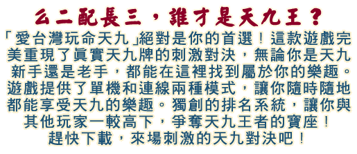 「愛台灣玩命天九」絕對是你的首選！這款遊戲完美重現了真實天九牌的刺激對決，無論你是天九新手還是老手，都能在這裡找到屬於你的樂趣。遊戲提供了單機和連線兩種模式，讓你隨時隨地都能享受天九的樂趣。獨創的排名系統，讓你與其他玩家一較高下，爭奪天九王者的寶座！趕快下載，來場刺激的天九對決吧！