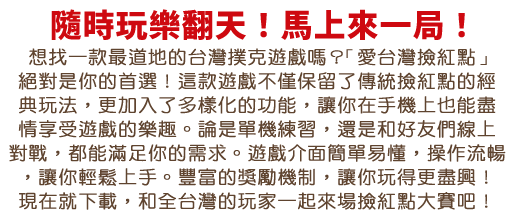 想找一款最道地的台灣撲克遊戲嗎？「愛台灣撿紅點」絕對是你的首選！這款遊戲不僅保留了傳統撿紅點的經典玩法，更加入了多樣化的功能，讓你在手機上也能盡情享受遊戲的樂趣。不論是單機練習，還是和好友們線上對戰，都能滿足你的需求。遊戲介面簡單易懂，操作流暢，讓你輕鬆上手。豐富的任務系統和獎勵機制，讓你玩得更盡興！現在就下載，和全台灣的玩家一起來場撿紅點大賽吧！
